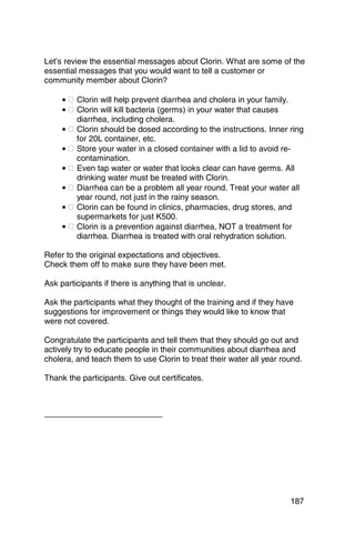 Let’s review the essential messages about Clorin. What are some of the
essential messages that you would want to tell a customer or
community member about Clorin?

     • � Clorin will help prevent diarrhea and cholera in your family.
     • � Clorin will kill bacteria (germs) in your water that causes
         diarrhea, including cholera.
     • � Clorin should be dosed according to the instructions. Inner ring
         for 20L container, etc.
     • � Store your water in a closed container with a lid to avoid re­
         contamination.
     • � Even tap water or water that looks clear can have germs. All
         drinking water must be treated with Clorin.
     • � Diarrhea can be a problem all year round. Treat your water all
         year round, not just in the rainy season.
     • � Clorin can be found in clinics, pharmacies, drug stores, and
         supermarkets for just K500.
     • � Clorin is a prevention against diarrhea, NOT a treatment for
         diarrhea. Diarrhea is treated with oral rehydration solution.

Refer to the original expectations and objectives.
Check them off to make sure they have been met.

Ask participants if there is anything that is unclear.

Ask the participants what they thought of the training and if they have
suggestions for improvement or things they would like to know that
were not covered.

Congratulate the participants and tell them that they should go out and
actively try to educate people in their communities about diarrhea and
cholera, and teach them to use Clorin to treat their water all year round.

Thank the participants. Give out certificates.




                                                                      187
 