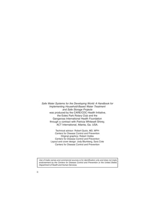 Safe Water Systems for the Developing World: A Handbook for
             Implementing Household-Based Water Treatment
                         and Safe Storage Projects
             was produced by the CARE/CDC Health Initiative,
                    the Estes Park Rotary Club and the
                 Gangarosa International Health Foundation
              through a contract with Patricia Whitesell Shirey,
                    ACT International, Atlanta, Ga. USA.

                      Technical advisor: Robert Quick, MD, MPH
                      Centers for Disease Control and Prevention
                           Original graphics: Robert Hobbs
                      Centers for Disease Control and Prevention
                  Layout and cover design: Jody Blumberg, Sara Cote
                      Centers for Disease Control and Prevention




     Use of trade names and commercial sources is for identification only and does not imply
     endorsement by the Centers for Disease Control and Prevention or the United States
     Department of Health and Human Services.


ii
 