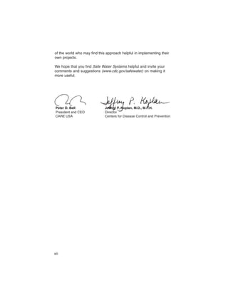 of the world who may find this approach helpful in implementing their
own projects.

We hope that you find Safe Water Systems helpful and invite your
comments and suggestions (www.cdc.gov/safewater) on making it
more useful.




 Peter D. Bell                Jeffrey P. Koplan, M.D., M.P.H.
 President and CEO            Director
 CARE USA                     Centers for Disease Control and Prevention




xii
 