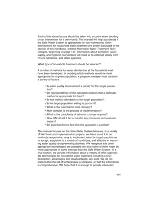 Each of the above factors should be taken into account when deciding
on an intervention for a community. This manual will help you decide if
the Safe Water System is appropriate for your community. Other
interventions for household water treatment are briefly discussed in the
section of this handbook, entitled Alternative Water Treatment Tech-
nologies, beginning on page 137. Information about sanitation, water
supply, and hygienic interventions will need to be obtained locally from
NGOs, Ministries, and other agencies.

What type of household treatment should be selected?

A number of methods for water disinfection at the household level
have been developed. In deciding which methods would be most
appropriate for a given population, a program manager must consider
a variety of factors:

      •� water quality improvement a priority for the target popula-
        Is
        tion?
      •� representatives of the population believe that a particular
        Do
        method is appropriate for them?
      •� that method affordable to the target population?
        Is
      •� the target population willing to pay for it?
        Is
      •�What is the potential for cost recovery?
      •�How complex is the process of implementation?
      •�What is the complexity of behavior change required?
      •�How difficult will it be to monitor key processes and evaluate
        impact?
      •� potential donors feel that this approach is justified?
        Do

This manual focuses on the Safe Water System because, in a variety
of field trials and implementation projects, we have found it to be
relatively inexpensive, easy to implement, easy for target populations
to accept, adaptable to a variety of conditions, and effective in improv-
ing water quality and preventing diarrhea. We recognize that other
appropriate technologies are available and that some of them might be
more appropriate in some settings than the Safe Water System. In a
final section, we provide information about a variety of other appropri-
ate technologies for household water treatment, including a brief
description, advantages and disadvantages, and cost. We do not
pretend that the list of technologies is complete, or that the information
is comprehensive. We hope that it is enough to provide interested


                                                                         xvii
 