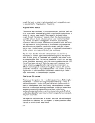 people the basis for beginning to investigate technologies that might
be appropriate for the populations they serve.

Purpose of this manual

This manual was developed for program managers, technical staff, and
other organization personnel who would be involved in implementing a
project to improve water quality. The manual is designed to take
people through the necessary steps to initiate the planning process,
assemble a team, decide between various water treatment and stor-
age options, and devise strategies for distribution, cost recovery,
promotion, behavior change, and monitoring and evaluation. We hope
that the manual is thorough enough to provide local program people
with information and tools to plan and implement their own projects,
but we have included contact information for people with experience in
similar projects who may provide technical assistance.

We also hope that the manual in future revisions can become a
clearinghouse for new approaches and technologies for the improve-
ment of water quality as knowledge and experience are gained in the
laboratory and the field. This manual is available in hard copy and also
on the Safe Water web page, which can be accessed through the CDC
Home Page (www.cdc.gov). We invite anyone with questions, com-
ments, criticisms, suggestions for improvement, or information on
different technologies to contact us through the website. We plan to
update the website on a regular basis so that it can become an evolv-
ing resource to the community of people who are working to create a
safer environment for people around the globe.

How to use this manual

This manual is organized into 14 sections plus annexes. Following the
introduction, 12 sections take program personnel through 12 steps to
plan and implement a project using the Safe Water System. Because
many of the steps take place concurrently, the responsibility for tasks
described in different sections can be assigned to different people. Nine
annexes provide additional detail for some steps, model forms,
worksheets, example brochures, and monitoring instruments. The final
section describes other water treatment technologies that some projects
may want to consider.

We hope that this manual will be a useful resource. We welcome your
comments and questions and look forward to working together toward
the goal of providing safe water for all.

xviii
 