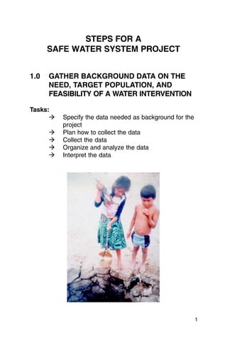 STEPS FOR A
    SAFE WATER SYSTEM PROJECT


1.0	 GATHER BACKGROUND DATA ON THE
     NEED, TARGET POPULATION, AND
     FEASIBILITY OF A WATER INTERVENTION

Tasks:
      �   Specify the data needed as background for the
          project

     �    Plan how to collect the data

     �    Collect the data

     �    Organize and analyze the data

     �    Interpret the data





                                                          1
 