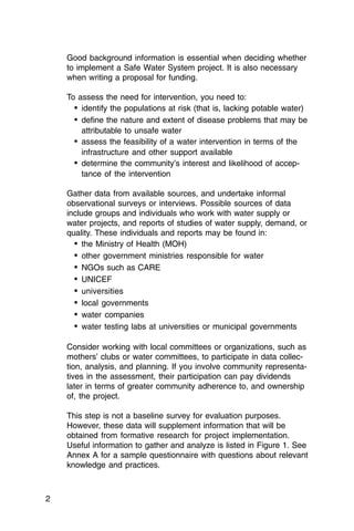 Good background information is essential when deciding whether
    to implement a Safe Water System project. It is also necessary
    when writing a proposal for funding.

    To assess the need for intervention, you need to:
      •	 identify the populations at risk (that is, lacking potable water)
      •	 define the nature and extent of disease problems that may be
         attributable to unsafe water
      •	 assess the feasibility of a water intervention in terms of the
         infrastructure and other support available
      •	 determine the community’s interest and likelihood of accep­
         tance of the intervention

    Gather data from available sources, and undertake informal
    observational surveys or interviews. Possible sources of data
    include groups and individuals who work with water supply or
    water projects, and reports of studies of water supply, demand, or
    quality. These individuals and reports may be found in:
      • the Ministry of Health (MOH)

      • other government ministries responsible for water

      •	 NGOs such as CARE
      •	 UNICEF
      •	 universities
      •	 local governments
      •	 water companies
      •	 water testing labs at universities or municipal governments

    Consider working with local committees or organizations, such as
    mothers’ clubs or water committees, to participate in data collec­
    tion, analysis, and planning. If you involve community representa­
    tives in the assessment, their participation can pay dividends
    later in terms of greater community adherence to, and ownership
    of, the project.

    This step is not a baseline survey for evaluation purposes.
    However, these data will supplement information that will be
    obtained from formative research for project implementation.
    Useful information to gather and analyze is listed in Figure 1. See
    Annex A for a sample questionnaire with questions about relevant
    knowledge and practices.



2
 