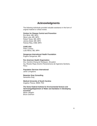 Acknowledgments
The following individuals provided valuable assistance in the form of
original material or critical review:

Centers for Disease Control and Prevention
Eric Mintz, MD, MPH
Steve Luby, MD, MPH
Robert Tauxe, MD, MPH
Jeremy Sobel, MD, MPH
Patricia Riley, CNM, MPH

CARE USA
Peter Lochery
Luke Nkinsi, MD, MPH

Gangarosa International Health Foundation
Eugene Gangarosa, MD

Pan American Health Organization
Dra. Caroline Chang de Rodriguez, (Ecuador)

Ing. Ricardo Rojas (Centro Panamericana de Ingenieria Sanitaria,

Peru)


Population Services International
Janet Livingstone

Besecker Gray Consulting
Samantha Gray

Medical University of South Carolina
Angelica Thevos, MSW, PhD

The Swiss Federal Institute for Environmental Science and
Technology/Department of Water and Sanitation in Developing
Countries
Martin Wegelin
Bruno Gremion




                                                                        iii
 