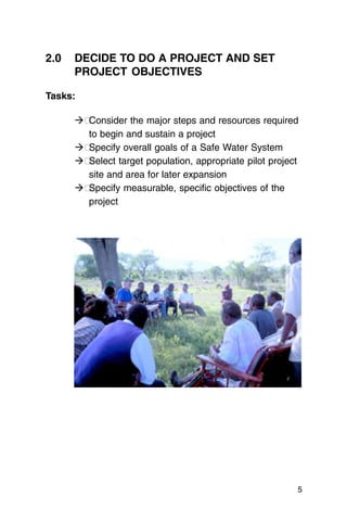 2.0	 DECIDE TO DO A PROJECT AND SET
     PROJECT OBJECTIVES

Tasks:

     ��Consider the major steps and resources required
       to begin and sustain a project
     ��Specify overall goals of a Safe Water System
     ��Select target population, appropriate pilot project
       site and area for later expansion
     ��Specify measurable, specific objectives of the
       project




                                                         5
 