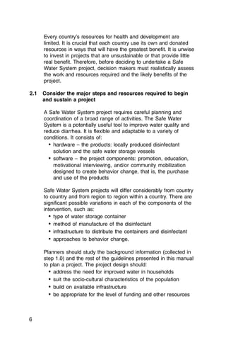 Every country’s resources for health and development are
     limited. It is crucial that each country use its own and donated
     resources in ways that will have the greatest benefit. It is unwise
     to invest in projects that are unsustainable or that provide little
     real benefit. Therefore, before deciding to undertake a Safe
     Water System project, decision makers must realistically assess
     the work and resources required and the likely benefits of the
     project.

2.1	 Consider the major steps and resources required to begin
     and sustain a project

     A Safe Water System project requires careful planning and
     coordination of a broad range of activities. The Safe Water
     System is a potentially useful tool to improve water quality and
     reduce diarrhea. It is flexible and adaptable to a variety of
     conditions. It consists of:
       •	 hardware – the products: locally produced disinfectant
          solution and the safe water storage vessels
       •	 software – the project components: promotion, education,
          motivational interviewing, and/or community mobilization
          designed to create behavior change, that is, the purchase
          and use of the products

     Safe Water System projects will differ considerably from country
     to country and from region to region within a country. There are
     significant possible variations in each of the components of the
     intervention, such as:
       •	 type of water storage container
       •	 method of manufacture of the disinfectant
       •	 infrastructure to distribute the containers and disinfectant
       •	 approaches to behavior change.

     Planners should study the background information (collected in
     step 1.0) and the rest of the guidelines presented in this manual
     to plan a project. The project design should:
       •	 address the need for improved water in households
       •	 suit the socio-cultural characteristics of the population
       •	 build on available infrastructure
       •	 be appropriate for the level of funding and other resources


6
 