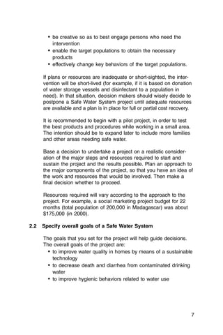 •	 be creative so as to best engage persons who need the
           intervention
        •	 enable the target populations to obtain the necessary
           products
        •	 effectively change key behaviors of the target populations.

      If plans or resources are inadequate or short-sighted, the inter­
      vention will be short-lived (for example, if it is based on donation
      of water storage vessels and disinfectant to a population in
      need). In that situation, decision makers should wisely decide to
      postpone a Safe Water System project until adequate resources
      are available and a plan is in place for full or partial cost recovery.

      It is recommended to begin with a pilot project, in order to test
      the best products and procedures while working in a small area.
      The intention should be to expand later to include more families
      and other areas needing safe water.

      Base a decision to undertake a project on a realistic consider­
      ation of the major steps and resources required to start and
      sustain the project and the results possible. Plan an approach to
      the major components of the project, so that you have an idea of
      the work and resources that would be involved. Then make a
      final decision whether to proceed.

      Resources required will vary according to the approach to the
      project. For example, a social marketing project budget for 22
      months (total population of 200,000 in Madagascar) was about
      $175,000 (in 2000).

2.2   Specify overall goals of a Safe Water System

      The goals that you set for the project will help guide decisions.
      The overall goals of the project are:
        •	 to improve water quality in homes by means of a sustainable
           technology
        •	 to decrease death and diarrhea from contaminated drinking
           water
        •	 to improve hygienic behaviors related to water use




                                                                            7
 