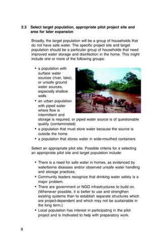 2.3	 Select target population, appropriate pilot project site and
     area for later expansion

     Broadly, the target population will be a group of households that
     do not have safe water. The specific project site and target
     population should be a particular group of households that need
     improved water storage and disinfection in the home. This might
     include one or more of the following groups:

       •	 a population with

          surface water

          sources (river, lake),

          or unsafe ground

          water sources,

          especially shallow

          wells

       •	 an urban population
          with piped water
          where flow is
          intermittent and
          storage is required, or piped water source is of questionable
          quality (contaminated)
       •	 a population that must store water because the source is
          outside the home
       •	 a population that stores water in wide-mouthed containers

     Select an appropriate pilot site. Possible criteria for a selecting
     an appropriate pilot site and target population include:

       •	 There is a need for safe water in homes, as evidenced by
          waterborne diseases and/or observed unsafe water handling
          and storage practices.
       •	 Community leaders recognize that drinking water safety is a
          major problem.
       •	 There are government or NGO infrastructures to build on.
          (Whenever possible, it is better to use and strengthen
          existing systems than to establish separate structures which
          are project-dependent and which may not be sustainable in
          the long term.)
       •	 Local population has interest in participating in the pilot
          project and is motivated to help with preparatory work.


8
 
