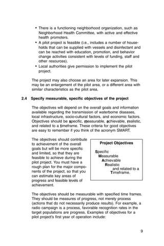 •	 There is a functioning neighborhood organization, such as
           Neighborhood Health Committee, with active and effective
           health promoters.
        •	 A pilot project is feasible (i.e., includes a number of house­
           holds that can be supplied with vessels and disinfectant and
           can be reached with education, promotion, and behavior
           change activities consistent with levels of funding, staff and
           other resources).
        •	 Local authorities give permission to implement the pilot
           project.

      The project may also choose an area for later expansion. This
      may be an enlargement of the pilot area, or a different area with
      similar characteristics as the pilot area.

2.4   Specify measurable, specific objectives of the project

      The objectives will depend on the overall goals and information
      available regarding the transmission of waterborne diseases,
      local infrastructure, socio-cultural factors, and economic factors.
      Objectives should be specific, measurable, achievable, realistic,
      and related to a timeframe. These criteria for good objectives
      are easy to remember if you think of the acronym SMART.

      The objectives should contribute
      to achievement of the overall            Project Objectives
      goals but will be more specific
      and limited, so that they are          Specific
      feasible to achieve during the          Measurable
      pilot project. You must have a            Achievable
                                                  Realistic
      rough plan for the major compo­
                                                       and related to a
      nents of the project, so that you               T imeframe.
      can estimate key areas of
      progress and feasible levels of
      achievement.

      The objectives should be measurable with specified time frames.
      They should be measures of progress, not merely process
      (actions that do not necessarily produce results). For example, a
      radio campaign is a process, favorable recognition rates in the
      target populations are progress. Examples of objectives for a
      pilot project’s first year of operation include:


                                                                            9
 