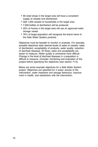 •	 60 retail shops in the target area will have a consistent

         supply of vessels and disinfectant

       •	 Sell 1,200 vessels to households in the target area
       •	 7,500 bottles of disinfectant will be produced
       •	 25% of homes in the target area will use an approved water
         storage vessel
       •	 70% of target population will recognize the brand name of
         the Safe Water System products

     Objectives must be feasible to monitor or evaluate. For example,
     possible objectives state desired levels of sales of vessels, sales
     of disinfectant, acceptability of products, water quality, reduction
     of diarrheal diseases. Of these, sales and acceptability are
     easier to measure. Water quality is somewhat more difficult.
     Change in the level of diarrheal diseases in a population is
     difficult to measure. Consider monitoring and evaluation of the
     project before specifying the objectives (see section 11.0).

     Below are some example objectives for a Safe Water System
     project. Objectives are specified for 4 areas: access to the
     intervention, water treatment and storage behaviors, improve­
     ment in health, and satisfaction with the intervention.




10
 