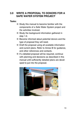 3.0	 WRITE A PROPOSAL TO DONORS FOR A
     SAFE WATER SYSTEM PROJECT

Tasks:
      ��Study this manual to become familiar with the
        components of a Safe Water System project and
        the activities involved.
      ��Study the background information gathered in
        step 1.0.
      ��Become informed about potential donors and the
        type of proposal they will need.
      ��Draft the proposal using all available information
        and current plans. Refer to Annex B for guidance,
        and other references and contacts.
      �� a detailed proposal will be required, continue
        If
        with planning and decisions as described in this
        manual until sufficiently detailed plans are devel­
        oped to put into the proposal.




                                                         13
 