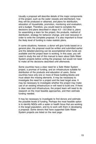 Usually a proposal will describe details of the major components
of the project, such as the water vessels and disinfectant, how
they will be produced or obtained, and plans for distribution,
education of households, promotion, monitoring and evaluation,
and a budget. Therefore, you would need to complete the
decisions and plans described in steps 4.0 – 8.0 (that is, plans
for assembling a team for the project, the products, method of
distribution, strategy for behavior change, and cost recovery) in
order to write the complete proposal. It is also important to know
the likely level of funding to make realistic plans.

In some situations, however, a donor will give funds based on a
general plan; the proposal could be written and submitted earlier
and the detailed planning can be accomplished when funds are
available and the project team is working. In this case, you will
need to study the rest of this manual to learn about Safe Water
System projects before writing the proposal, but would not need
to make all the decisions described until afterwards.

Some countries have a clear need for a Safe Water System
project, a promise of funding, and an infrastructure suitable for
distribution of the products and education of users. Some
countries have only one or more of these building blocks and
must obtain the missing elements. It may be necessary to
investigate the need for a project and the best target area. It
may be necessary to investigate whether the project may make
use of an existing infrastructure or will need to build one. If there
is clear need and infrastructure, the project team will need to do
research on the most feasible approaches, and then estimate
funding needed.

It may be necessary to investigate to find donors and estimate
the possible levels of funding. Perhaps the most feasible option
is to identify NGOs with a water or health focus that are working
in the target population, and try to work with them in developing
a proposal. Some donors that have supported Safe Water
System projects are listed on the next page:




                                                                   15
 