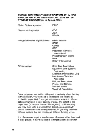 DONORS THAT HAVE PROVIDED FINANCIAL OR IN-KIND
     SUPPORT FOR HOME TREATMENT AND SAFE WATER
     STORAGE PROJECTS (as of August 2000):

     United Nations agencies:            PAHO

     Government agencies:                CDC
                                         JICA
                                         USAID

     Non-governmental organizations:     Bibosi Institute
                                         CARE
                                         Caritas
                                         GTZ
                                         Population Services
                                           International
                                         Project Concern Interna­
                                         tional
                                         Rotary International

     Private sector:                     Coca Cola Foundation
                                         Equipment and Systems
                                          Engineering
                                         Exceltech International Corp
                                         Los Alamos Technical
                                          Associates
                                         Millipore Foundation
                                         Procter and Gamble
                                         Western Union
                                         Woodruff Foundation

     Some proposals are written with great uncertainty about funding.
     In this situation, you will need to investigate the options de­
     scribed in steps 5.0-8.0 and get estimates of what the different
     options might cost in your country or area. The extent of the
     target area (number of households targeted) could also vary.
     You may then write a proposal that describes a project with
     certain parameters and funding required, or you may describe
     different options that are possible at different funding levels.

     It is often easier to get a small amount of money rather than fund
     a large project. It may be possible to target specific donors for



16
 