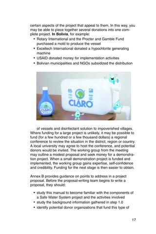 certain aspects of the project that appeal to them. In this way, you
may be able to piece together several donations into one com­
plete project. In Bolivia, for example:
  •	 Rotary International and the Procter and Gamble Fund

     purchased a mold to produce the vessel

  •	 Exceltech International donated a hypochlorite generating
     machine
  •	 USAID donated money for implementation activities
  •	 Bolivian municipalities and NGOs subsidized the distribution




     of vessels and disinfectant solution to impoverished villages.
Where funding for a large project is unlikely, it may be possible to
fund (for a few hundred or a few thousand dollars) a regional
conference to review the situation in the district, region or country.
A local university may agree to host the conference, and potential
donors would be invited. The working group from the meeting
may outline a modest proposal and seek money for a demonstra­
tion project. When a small demonstration project is funded and
implemented, the working group gains expertise, self-confidence
and credibility. Funding for the next stage is then easier to obtain.

Annex B provides guidance on points to address in a project
proposal. Before the proposal-writing team begins to write a
proposal, they should:

  •	 study this manual to become familiar with the components of
    a Safe Water System project and the activities involved
  •	 study the background information gathered in step 1.0
  •	 identify potential donor organizations that fund this type of

                                                                     17
 