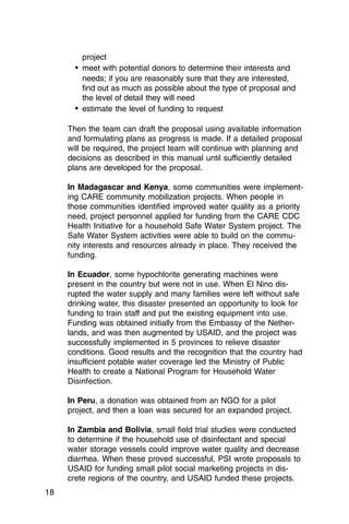 project
       •	 meet with potential donors to determine their interests and
          needs; if you are reasonably sure that they are interested,
          find out as much as possible about the type of proposal and
          the level of detail they will need
       •	 estimate the level of funding to request

     Then the team can draft the proposal using available information
     and formulating plans as progress is made. If a detailed proposal
     will be required, the project team will continue with planning and
     decisions as described in this manual until sufficiently detailed
     plans are developed for the proposal.

     In Madagascar and Kenya, some communities were implement­
     ing CARE community mobilization projects. When people in
     those communities identified improved water quality as a priority
     need, project personnel applied for funding from the CARE CDC
     Health Initiative for a household Safe Water System project. The
     Safe Water System activities were able to build on the commu­
     nity interests and resources already in place. They received the
     funding.

     In Ecuador, some hypochlorite generating machines were
     present in the country but were not in use. When El Nino dis­
     rupted the water supply and many families were left without safe
     drinking water, this disaster presented an opportunity to look for
     funding to train staff and put the existing equipment into use.
     Funding was obtained initially from the Embassy of the Nether­
     lands, and was then augmented by USAID, and the project was
     successfully implemented in 5 provinces to relieve disaster
     conditions. Good results and the recognition that the country had
     insufficient potable water coverage led the Ministry of Public
     Health to create a National Program for Household Water
     Disinfection.

     In Peru, a donation was obtained from an NGO for a pilot
     project, and then a loan was secured for an expanded project.

     In Zambia and Bolivia, small field trial studies were conducted
     to determine if the household use of disinfectant and special
     water storage vessels could improve water quality and decrease
     diarrhea. When these proved successful, PSI wrote proposals to
     USAID for funding small pilot social marketing projects in dis­
     crete regions of the country, and USAID funded these projects.
18
 
