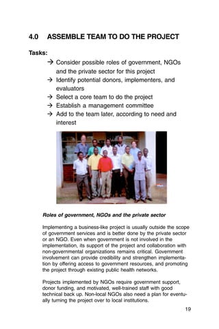 4.0     ASSEMBLE TEAM TO DO THE PROJECT

Tasks:
        � Consider possible roles of government, NGOs
            and the private sector for this project
        �   Identify potential donors, implementers, and
            evaluators
        �   Select a core team to do the project
        �   Establish a management committee
        �   Add to the team later, according to need and
            interest




      Roles of government, NGOs and the private sector

      Implementing a business-like project is usually outside the scope
      of government services and is better done by the private sector
      or an NGO. Even when government is not involved in the
      implementation, its support of the project and collaboration with
      non-governmental organizations remains critical. Government
      involvement can provide credibility and strengthen implementa­
      tion by offering access to government resources, and promoting
      the project through existing public health networks.

      Projects implemented by NGOs require government support,
      donor funding, and motivated, well-trained staff with good
      technical back up. Non-local NGOs also need a plan for eventu­
      ally turning the project over to local institutions.
                                                                     19
 