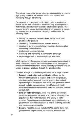 The private commercial sector often has the capability to provide
     high quality products, an efficient distribution system, and
     marketing through advertising.

     Partnerships of private and public sectors aim to involve the
     private sector from the start in a commercially viable operation
     that makes products widely available at affordable prices. The
     process aims to ensure success with market research, a market­
     ing strategy and a promotional campaign and involves the
     following steps:

       •	 forming partnerships between donor, NGO, public and

         private sector partners

       •	 developing consumer-oriented market research
       •	 developing a marketing strategy including a business plan,
         monitoring and evaluation
       •	 producing/procuring materials
       •	 launching and monitoring a promotional campaign
       •	 expanding project to additional groups and areas

     NGO involvement focuses on complementing and expanding the
     reach of the commercial sector during the market development
     phase and concentrates later on the poorest populations who are
     unable to procure products through the private sector.

     Consider a range of possible organizations for a range of roles:
      •	 Product registration and certification: Roles for the
         Ministry of Health are to register and certify the products,
         give their seal of approval, provide existing data, collect
         epidemiological information, and assist with promotion of the
         project. Include representatives from Ministry of Health
         water/environmental departments and from diarrheal disease
         control staff.
      •	 Data on water coverage: A key role for the government
         ministries responsible for water is to provide information on
         populations, their water sources, and quality of water
         sources. Depending on the division of responsibilities in the
         government, they may also have a role in certifying products
         and monitoring water quality.
      •	 Donors: Possible donors include USAID, World Bank, non­
         governmental organizations, foundations, bilateral and

20
 