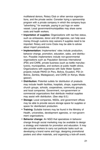 multilateral donors, Rotary Club or other service organiza­
   tions, and the private sector. Consider trying a sponsorship
   program with a private company in which the company buys
   “advertising,” for example, paying to put logo on water
   vessel. Local government/municipalities may share some
   costs and health workers.
•	 Importation of supplies: Organizations with tax-free status,
   such as embassies, donor and UN agencies, can help save
   money through customs duty waivers if supplies need to be
   imported. Rotary and Lions Clubs may be able to advise
   about import procedures.
•	 Implementation: Implementers’ roles include production,
   behavior change, promotion, education, sales, and distribu­
   tion. Possible implementers include non-governmental
   organizations such as Population Services International
   (PSI) and CARE, private business (such as bottle manufac­
   turers), municipalities, and workers at public health clinics.
   Organizations with experience with Safe Water System
   projects include PAHO (in Peru, Bolivia, Ecuador), PSI (in
   Bolivia, Zambia, Madagascar), and CARE (in Kenya, Mada­
   gascar).
•	 Distribution: Potential outlets for distribution of products
   may include health facilities, hospitals, shops, supermarkets,
   church groups, schools, cooperatives, community groups
   and local companies. Government, non-government or
   commercial organizations that distribute medical supplies
   may assist with distribution. (See step 6.0.)
•	 Storage: Local companies, NGOs, and government offices
   may be able to provide secure storage space for supplies or
   space for disinfectant production.
•	 Training: Suitable trainers may be found in the Ministry of
   Health, universities, development agencies, or non-govern-
   ment organizations.
•	 Behavior change: An NGO that specializes in behavior
   change through social marketing may be available to design
   a strategy and materials for promotion and education. It may
   also provide workers to carry out particular tasks such as
   developing a brand name and logo, designing promotional
   posters and other materials, and organizing a kick-off event.

                                                               21
 