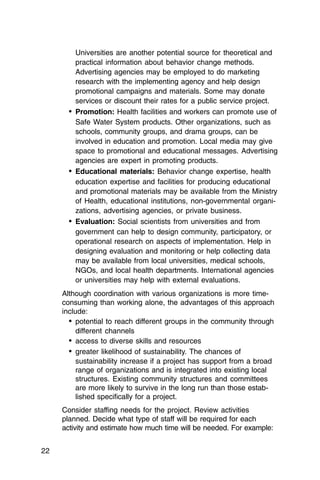 Universities are another potential source for theoretical and
          practical information about behavior change methods.
          Advertising agencies may be employed to do marketing
          research with the implementing agency and help design
          promotional campaigns and materials. Some may donate
          services or discount their rates for a public service project.
       •	 Promotion: Health facilities and workers can promote use of
          Safe Water System products. Other organizations, such as
          schools, community groups, and drama groups, can be
          involved in education and promotion. Local media may give
          space to promotional and educational messages. Advertising
          agencies are expert in promoting products.
       •	 Educational materials: Behavior change expertise, health
          education expertise and facilities for producing educational
          and promotional materials may be available from the Ministry
          of Health, educational institutions, non-governmental organi­
          zations, advertising agencies, or private business.
       •	 Evaluation: Social scientists from universities and from
          government can help to design community, participatory, or
          operational research on aspects of implementation. Help in
          designing evaluation and monitoring or help collecting data
          may be available from local universities, medical schools,
          NGOs, and local health departments. International agencies
          or universities may help with external evaluations.
     Although coordination with various organizations is more time-
     consuming than working alone, the advantages of this approach
     include:
       •	 potential to reach different groups in the community through
          different channels
       •	 access to diverse skills and resources
       •	 greater likelihood of sustainability. The chances of
          sustainability increase if a project has support from a broad
          range of organizations and is integrated into existing local
          structures. Existing community structures and committees
          are more likely to survive in the long run than those estab­
          lished specifically for a project.
     Consider staffing needs for the project. Review activities
     planned. Decide what type of staff will be required for each
     activity and estimate how much time will be needed. For example:


22
 