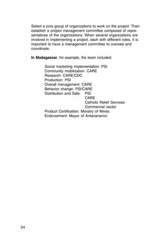 Select a core group of organizations to work on the project. Then
     establish a project management committee composed of repre­
     sentatives of the organizations. When several organizations are
     involved in implementing a project, each with different roles, it is
     important to have a management committee to oversee and
     coordinate.

     In Madagascar, for example, the team included:

             Social marketing implementation: PSI

             Community mobilization: CARE

             Research: CARE/CDC

             Production: PSI

             Overall management: CARE

             Behavior change: PSI/CARE

             Distribution and Sale: PSI

                                      CARE
                                      Catholic Relief Services
                                      Commercial sector
             Product Certification: Ministry of Mines

             Endorsement: Mayor of Antananarivo





24
 