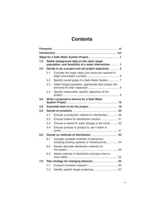 Contents
Foreword ........................................................................................ xi

Introduction ................................................................................. xiii

Steps for a Safe Water System Project ........................................ 1

1.0	    Gather background data on the need, target

        population, and feasibility of a water intervention ........... 1

2.0	    Decide to do a project and set project objectives ............. 5

        2.1	     Consider the major steps and resources required to

                 begin and sustain a project .......................................... 6

        2.2	     Specify overall goals of a Safe Water System .............. 7

        2.3	     Select target population, appropriate pilot project site

                 and area for later expansion ......................................... 8

        2.4	     Specify measurable, specific objectives of the

                 project ........................................................................... 9

3.0	    Write a proposal to donors for a Safe Water

        System Project .................................................................... 13

4.0	    Assemble team to do the project ...................................... 19

5.0	    Decide on products ............................................................ 25

        5.1	     Choose a production method for disinfectant ............. 26

        5.2	     Choose bottles for disinfectant solution ...................... 31

        5.3	     Choose a vessel for water storage in the home ......... 33

        5.4	     Choose process or product to use if water is

                 turbid ........................................................................... 41

6.0	    Decide on methods of distribution ................................... 43

        6.1	     Consider possible methods of distribution

                 including existing systems or infrastructures .............. 44

        6.2	     Assess alternate distribution methods for

                 the project ................................................................... 50

        6.3	     Select methods of distribution and plan them in

                 more detail .................................................................. 52

7.0	    Plan strategy for changing behavior ................................ 55

        7.1	     Conduct formative research ....................................... 64

        7.2	     Identify specific target audiences ............................... 67




                                                                                                          v
 
