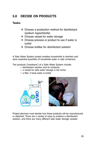 5.0    DECIDE ON PRODUCTS

Tasks:

       � Choose a production method for disinfectant
         (sodium hypochlorite)
       � Choose vessel for water storage
       � Choose process or product to use if water is
         turbid
       � Choose bottles for disinfectant solution


A Safe Water System project enables households to disinfect and
store essential quantities of household water in safe containers.

The products (“hardware”) of a Safe Water System include:
       • disinfectant solution and its container
       • a vessel for safe water storage in the home
       • a filter, if local water is turbid




Project planners must decide how these products will be manufactured
or obtained. There are a variety of ways to produce a disinfectant
solution, and there are many different safe water storage vessels.




                                                                    25
 