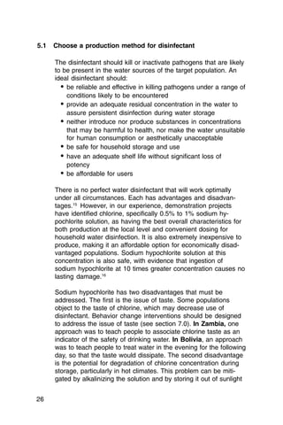 5.1   Choose a production method for disinfectant

      The disinfectant should kill or inactivate pathogens that are likely
      to be present in the water sources of the target population. An
      ideal disinfectant should:
        • be reliable and effective in killing pathogens under a range of
          conditions likely to be encountered
        • provide an adequate residual concentration in the water to
          assure persistent disinfection during water storage
        • neither introduce nor produce substances in concentrations
          that may be harmful to health, nor make the water unsuitable
          for human consumption or aesthetically unacceptable
        • be safe for household storage and use
        • have an adequate shelf life without significant loss of
          potency
        • be affordable for users

      There is no perfect water disinfectant that will work optimally
      under all circumstances. Each has advantages and disadvan-
      tages.15 However, in our experience, demonstration projects
      have identified chlorine, specifically 0.5% to 1% sodium hy­
      pochlorite solution, as having the best overall characteristics for
      both production at the local level and convenient dosing for
      household water disinfection. It is also extremely inexpensive to
      produce, making it an affordable option for economically disad­
      vantaged populations. Sodium hypochlorite solution at this
      concentration is also safe, with evidence that ingestion of
      sodium hypochlorite at 10 times greater concentration causes no
      lasting damage.16

      Sodium hypochlorite has two disadvantages that must be
      addressed. The first is the issue of taste. Some populations
      object to the taste of chlorine, which may decrease use of
      disinfectant. Behavior change interventions should be designed
      to address the issue of taste (see section 7.0). In Zambia, one
      approach was to teach people to associate chlorine taste as an
      indicator of the safety of drinking water. In Bolivia, an approach
      was to teach people to treat water in the evening for the following
      day, so that the taste would dissipate. The second disadvantage
      is the potential for degradation of chlorine concentration during
      storage, particularly in hot climates. This problem can be miti­
      gated by alkalinizing the solution and by storing it out of sunlight


26
 