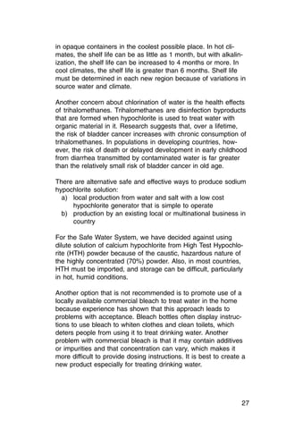 in opaque containers in the coolest possible place. In hot cli­
mates, the shelf life can be as little as 1 month, but with alkalin­
ization, the shelf life can be increased to 4 months or more. In
cool climates, the shelf life is greater than 6 months. Shelf life
must be determined in each new region because of variations in
source water and climate.

Another concern about chlorination of water is the health effects
of trihalomethanes. Trihalomethanes are disinfection byproducts
that are formed when hypochlorite is used to treat water with
organic material in it. Research suggests that, over a lifetime,
the risk of bladder cancer increases with chronic consumption of
trihalomethanes. In populations in developing countries, how­
ever, the risk of death or delayed development in early childhood
from diarrhea transmitted by contaminated water is far greater
than the relatively small risk of bladder cancer in old age.

There are alternative safe and effective ways to produce sodium
hypochlorite solution:
  a) local production from water and salt with a low cost
     hypochlorite generator that is simple to operate
  b) production by an existing local or multinational business in
     country

For the Safe Water System, we have decided against using
dilute solution of calcium hypochlorite from High Test Hypochlo­
rite (HTH) powder because of the caustic, hazardous nature of
the highly concentrated (70%) powder. Also, in most countries,
HTH must be imported, and storage can be difficult, particularly
in hot, humid conditions.

Another option that is not recommended is to promote use of a
locally available commercial bleach to treat water in the home
because experience has shown that this approach leads to
problems with acceptance. Bleach bottles often display instruc­
tions to use bleach to whiten clothes and clean toilets, which
deters people from using it to treat drinking water. Another
problem with commercial bleach is that it may contain additives
or impurities and that concentration can vary, which makes it
more difficult to provide dosing instructions. It is best to create a
new product especially for treating drinking water.




                                                                   27
 