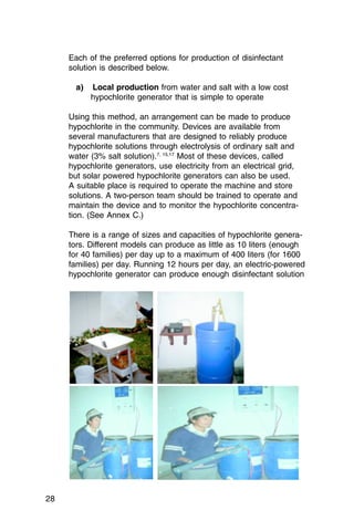 Each of the preferred options for production of disinfectant
     solution is described below.

       a)   Local production from water and salt with a low cost

            hypochlorite generator that is simple to operate


     Using this method, an arrangement can be made to produce
     hypochlorite in the community. Devices are available from
     several manufacturers that are designed to reliably produce
     hypochlorite solutions through electrolysis of ordinary salt and
     water (3% salt solution).7, 15,17 Most of these devices, called
     hypochlorite generators, use electricity from an electrical grid,
     but solar powered hypochlorite generators can also be used.
     A suitable place is required to operate the machine and store
     solutions. A two-person team should be trained to operate and
     maintain the device and to monitor the hypochlorite concentra­
     tion. (See Annex C.)

     There is a range of sizes and capacities of hypochlorite genera­
     tors. Different models can produce as little as 10 liters (enough
     for 40 families) per day up to a maximum of 400 liters (for 1600
     families) per day. Running 12 hours per day, an electric-powered
     hypochlorite generator can produce enough disinfectant solution




28
 