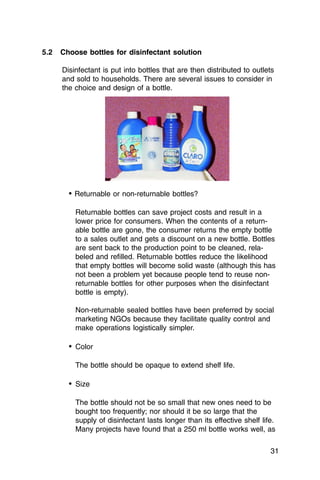 5.2   Choose bottles for disinfectant solution

      Disinfectant is put into bottles that are then distributed to outlets
      and sold to households. There are several issues to consider in
      the choice and design of a bottle.




        • Returnable or non-returnable bottles?

          Returnable bottles can save project costs and result in a
          lower price for consumers. When the contents of a return­
          able bottle are gone, the consumer returns the empty bottle
          to a sales outlet and gets a discount on a new bottle. Bottles
          are sent back to the production point to be cleaned, rela­
          beled and refilled. Returnable bottles reduce the likelihood
          that empty bottles will become solid waste (although this has
          not been a problem yet because people tend to reuse non­
          returnable bottles for other purposes when the disinfectant
          bottle is empty).

          Non-returnable sealed bottles have been preferred by social
          marketing NGOs because they facilitate quality control and
          make operations logistically simpler.

        • Color

          The bottle should be opaque to extend shelf life.

        • Size

          The bottle should not be so small that new ones need to be
          bought too frequently; nor should it be so large that the
          supply of disinfectant lasts longer than its effective shelf life.
          Many projects have found that a 250 ml bottle works well, as

                                                                          31
 