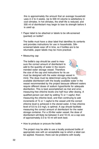this is approximately the amount that an average household
       uses in 2 to 4 weeks. Up to 500 ml volume is satisfactory in
       cool climates. In hot climates, the shelf life is reduced, and
       500 ml of disinfectant may begin to lose its strength before it
       is used up.

     •	 Paper label to be attached or labels to be silk-screened
       (painted) on bottle?

       The bottle must have a clear label that identifies its contents
       and provides instructions for use in households. Silk­
       screened labels wear off in time, so if bottles are to be
       returnable, paper labels may be more practical.

     •	 Measuring cap

       The bottle’s cap should be used to mea­
       sure the correct amount of disinfectant to
       add to the quantity of water in the recom­
       mended water storage vessel. Therefore
       the size of the cap and instructions for its use
       must be designed with the water storage vessel in
       mind. The dose must be determined using the locally
       available disinfectant with the locally available water in the
       vessel recommended by the project because different waters
       require different doses of sodium hypochlorite for adequate
       disinfection. This is best accomplished via trial and error,
       measuring free chlorine levels one half hour after dosing. A
       qualified person can start by adding ½ or 1 capful, then
       measuring the chlorine level, and then continuing to add
       increments of ½ or 1 capful to the vessel until the correct
       chlorine level is achieved in the stored water. A free chlorine
       level of 0.5 to 2.0 mg/L is optimal. A cap should facilitate
       measuring the correct amount of disinfectant for the water
       storage container. For a 20-liter water vessel, the dose of
       disinfectant will likely be between 5 and 10 ml, so a cap size
       of approximately 2.5 to 10 ml will work best.

     •	 How to produce or procure the bottle

       The project may be able to use a locally produced bottle of
       appropriate size with an acceptable cap to which a label can
       be applied. However, there can be problems with locally

32
 