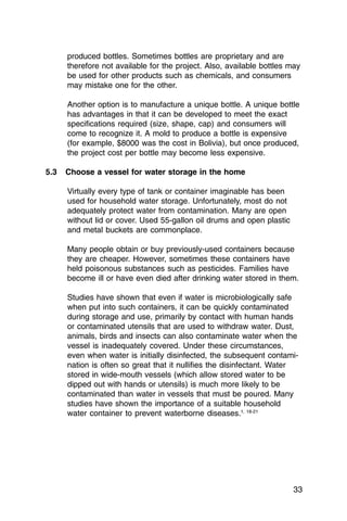 produced bottles. Sometimes bottles are proprietary and are
      therefore not available for the project. Also, available bottles may
      be used for other products such as chemicals, and consumers
      may mistake one for the other.

      Another option is to manufacture a unique bottle. A unique bottle
      has advantages in that it can be developed to meet the exact
      specifications required (size, shape, cap) and consumers will
      come to recognize it. A mold to produce a bottle is expensive
      (for example, $8000 was the cost in Bolivia), but once produced,
      the project cost per bottle may become less expensive.

5.3   Choose a vessel for water storage in the home

      Virtually every type of tank or container imaginable has been
      used for household water storage. Unfortunately, most do not
      adequately protect water from contamination. Many are open
      without lid or cover. Used 55-gallon oil drums and open plastic
      and metal buckets are commonplace.

      Many people obtain or buy previously-used containers because
      they are cheaper. However, sometimes these containers have
      held poisonous substances such as pesticides. Families have
      become ill or have even died after drinking water stored in them.

      Studies have shown that even if water is microbiologically safe
      when put into such containers, it can be quickly contaminated
      during storage and use, primarily by contact with human hands
      or contaminated utensils that are used to withdraw water. Dust,
      animals, birds and insects can also contaminate water when the
      vessel is inadequately covered. Under these circumstances,
      even when water is initially disinfected, the subsequent contami­
      nation is often so great that it nullifies the disinfectant. Water
      stored in wide-mouth vessels (which allow stored water to be
      dipped out with hands or utensils) is much more likely to be
      contaminated than water in vessels that must be poured. Many
      studies have shown the importance of a suitable household
      water container to prevent waterborne diseases.1, 18-21




                                                                        33
 