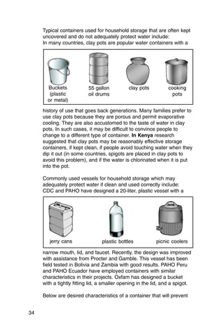 Typical containers used for household storage that are often kept
     uncovered and do not adequately protect water include:
     In many countries, clay pots are popular water containers with a




       Buckets            55 gallon           clay pots          cooking
        (plastic          oil drums                               pots
       or metal)

     history of use that goes back generations. Many families prefer to
     use clay pots because they are porous and permit evaporative
     cooling. They are also accustomed to the taste of water in clay
     pots. In such cases, it may be difficult to convince people to
     change to a different type of container. In Kenya research
     suggested that clay pots may be reasonably effective storage
     containers, if kept clean, if people avoid touching water when they
     dip it out (in some countries, spigots are placed in clay pots to
     avoid this problem), and if the water is chlorinated when it is put
     into the pot.

     Commonly used vessels for household storage which may
     adequately protect water if clean and used correctly include:
     CDC and PAHO have designed a 20-liter, plastic vessel with a




        jerry cans               plastic bottles           picnic coolers

     narrow mouth, lid, and faucet. Recently, the design was improved
     with assistance from Procter and Gamble. This vessel has been
     field tested in Bolivia and Zambia with good results. PAHO Peru
     and PAHO Ecuador have employed containers with similar
     characteristics in their projects. Oxfam has designed a bucket
     with a tightly fitting lid, a smaller opening in the lid, and a spigot.

     Below are desired characteristics of a container that will prevent


34
 