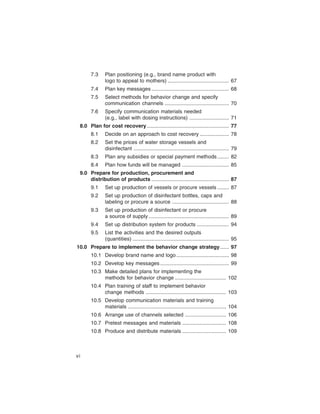 7.3	    Plan positioning (e.g., brand name product with

               logo to appeal to mothers) .......................................... 67

       7.4	    Plan key messages ..................................................... 68

       7.5	    Select methods for behavior change and specify

               communication channels ............................................ 70

       7.6	    Specify communication materials needed

               (e.g., label with dosing instructions) ........................... 71

 8.0	 Plan for cost recovery ........................................................ 77

       8.1	    Decide on an approach to cost recovery .................... 78

       8.2	    Set the prices of water storage vessels and

               disinfectant ................................................................. 79

       8.3	    Plan any subsidies or special payment methods ........ 82

       8.4	    Plan how funds will be managed ................................ 85

 9.0	 Prepare for production, procurement and

      distribution of products ..................................................... 87

       9.1	    Set up production of vessels or procure vessels ........ 87

       9.2	    Set up production of disinfectant bottles, caps and

               labeling or procure a source ....................................... 88

       9.3	    Set up production of disinfectant or procure

               a source of supply ....................................................... 89

       9.4	    Set up distribution system for products ...................... 94

       9.5	    List the activities and the desired outputs

               (quantities) .................................................................. 95

10.0	 Prepare to implement the behavior change strategy ...... 97

       10.1	 Develop brand name and logo .................................... 98

       10.2	 Develop key messages ............................................... 99

       10.3	 Make detailed plans for implementing the

             methods for behavior change ................................... 102

       10.4	 Plan training of staff to implement behavior

             change methods ....................................................... 103

       10.5	 Develop communication materials and training

             materials ................................................................... 104

       10.6	 Arrange use of channels selected ............................ 106

       10.7	 Pretest messages and materials .............................. 108

       10.8	 Produce and distribute materials .............................. 109




vi
 