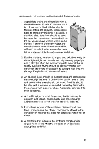 contamination of contents and facilitate disinfection of water:

  1.	 Appropriate shape and dimensions with a

      volume between 10 and 30 liters so that it

      is not too heavy, fitted with handles to

      facilitate lifting and carrying, with a stable

      base to prevent overturning. If possible, a

      standard sized container should be used

      because then dosing can be standardized.

      20 liter vessels have worked well in earlier

      studies. If children often carry water, the

      vessel will have to be smaller or the child

      will need to collect water in a smaller con­

      tainer and pour it into the safe storage container.


  2.	 Durable material, resistant to impact and oxidation, easy to
      clean, lightweight, and translucent. High-density polyethyl­
      ene (HDPE) is often the most appropriate material that is
      readily available. HDPE should be specially treated with
      ultraviolet absorbers, or exposure to sunlight over time will
      damage the plastic and vessels will crack.

  3.	 An opening large enough to facilitate filling and cleaning but
      small enough that even a child cannot easily insert a hand
      with cup or other utensil to dip out water. The inlet should
      be fitted with a durable screw-on lid, preferably fastened to
      the container with a cord or chain. A diameter between 6 to
      9 cm is optimal.

  4.	 A durable spigot or spout for pouring that is resistant to

      oxidation and impact, closes easily, and can discharge

      approximately one liter of water in about 15 seconds.


  5.	 Instructions for use of the container, disinfection of con­
      tents, and cleaning the interior, permanently affixed to the
      container on material that does not deteriorate when wet or
      moist.

  6.	 A certificate that indicates the container complies with

      requirements of the Ministry of Health or an equivalent

      appropriate authority.





                                                                    35
 
