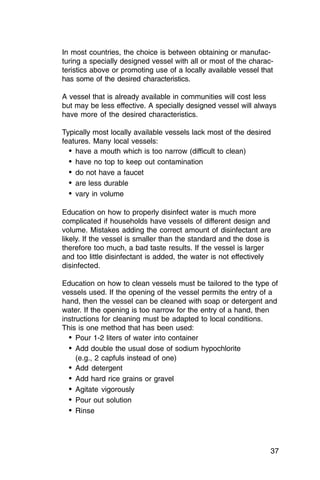 In most countries, the choice is between obtaining or manufac­
turing a specially designed vessel with all or most of the charac­
teristics above or promoting use of a locally available vessel that
has some of the desired characteristics.

A vessel that is already available in communities will cost less
but may be less effective. A specially designed vessel will always
have more of the desired characteristics.

Typically most locally available vessels lack most of the desired
features. Many local vessels:
  •	 have a mouth which is too narrow (difficult to clean)
  •	 have no top to keep out contamination
  •	 do not have a faucet
  •	 are less durable
  •	 vary in volume

Education on how to properly disinfect water is much more
complicated if households have vessels of different design and
volume. Mistakes adding the correct amount of disinfectant are
likely. If the vessel is smaller than the standard and the dose is
therefore too much, a bad taste results. If the vessel is larger
and too little disinfectant is added, the water is not effectively
disinfected.

Education on how to clean vessels must be tailored to the type of
vessels used. If the opening of the vessel permits the entry of a
hand, then the vessel can be cleaned with soap or detergent and
water. If the opening is too narrow for the entry of a hand, then
instructions for cleaning must be adapted to local conditions.
This is one method that has been used:
  •	 Pour 1-2 liters of water into container
  •	 Add double the usual dose of sodium hypochlorite

     (e.g., 2 capfuls instead of one)

  •	 Add detergent
  •	 Add hard rice grains or gravel
  •	 Agitate vigorously
  •	 Pour out solution
  •	 Rinse



                                                                  37
 