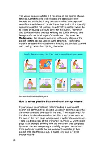 The vessel is more suitable if it has more of the desired charac­
     teristics. Sometimes no local vessels are acceptable (only
     buckets are available). If only buckets or other “unacceptable”
     vessels are available and production or importation of a specially
     designed vessel is not feasible, an alternative strategy would be
     to locate or develop a secure cover for the bucket. Promotion
     and education would address keeping the bucket covered and
     being careful not to let anyone’s hands touch the water. In
     Madagascar, this situation occurred in the early stages of the
     project (before special vessels were obtained). Promotional
     material stressed the importance of keeping the buckets covered
     and pouring, rather than dipping, the water.




     Inside of Brochure from Madagascar

     How to assess possible household water storage vessels:

     If your project is considering recommending a local vessel,
     search the community for possible vessels in common sizes that
     are widely available and used in the area. Then assess each for
     the characteristics discussed above. Use a worksheet such as
     the one on the next page to help make a systematic comparison.
     There is a blank copy of this worksheet in Annex D. On the next
     page is an example showing how the worksheet was completed
     by some planners comparing a specially designed vessel and
     three particular vessels that are commonly available in their
     project area (earthenware jug, a plastic jerry can, a 10-litre
     bucket with lid).

38
 