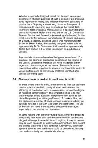 Whether a specially designed vessel can be used in a project
      depends on whether quantities of such a container are manufac­
      tured regionally or locally, and whether the project can afford to
      pay for them. Shipping a vessel long distances from point of
      manufacture to users may cost as much as the vessel itself.
      Therefore, local or regional manufacture of a specially designed
      vessel is important. Refer to the web site of the U.S. Centers for
      Disease Control and Prevention (www.cdc.gov/safewater) for the
      most current information on manufacturers of vessels and molds.
      In Bolivia, a specially designed vessel was manufactured for
      $4.00. In South Africa, the specially designed vessel sold for
      approximately $4.00. Oxfam sold their vessel for approximately
      $3.50. See section 9.0 for more information on production of
      vessels.

      Important decisions are based on the type of vessel used. For
      example, the dosing of disinfectant depends on the volume of
      the vessel. Educational materials will need to address advan­
      tages and disadvantages of the vessel. The manufacturer’s
      cooperation will be important to attach promotional information to
      vessel surfaces and to correct any problems identified after
      vessels are being used.

5.4   Choose process or product to use if water is turbid

      In areas where water is turbid, pretreatment to filter out sediment
      can improve the aesthetic quality of water and increase the
      efficiency of disinfection, and, in some cases, reduce the degree
      of microbial contamination.22 The simplest method is to filter
      water through locally available, inexpensive cloth such as sari
      cloth (Bangladesh), or chitenge (Zambia). To make a filter, fold
      the cloth over a number of times, enough to remove turbidity yet
      optimize flow. Do a trial with local cloth and local water. The use
      of the cloth will need to be added to educational messages,
      especially on the label of the disinfectant.

      In some regions with extremely turbid water, it may be difficult to
      adequately filter water with cloth because the cloth can become
      clogged with organic material. In such regions, it may be neces­
      sary to teach people to let water settle overnight and then decant
      the cleared water into a new container. Alternatively, other filter
      systems such as slow sand filters could be considered, although
      cost and complexity are potential drawbacks.


                                                                      41
 