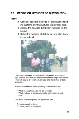 6.0     DECIDE ON METHODS OF DISTRIBUTION

Tasks:
      � Consider possible methods for distribution includ­
        ing systems or infrastructures that already exist
      � Assess the possible distribution methods for the
        project
      � Select the methods of distribution and plan them
        in more detail




      The project will need to make water disinfectant and safe stor­
      age vessels available and easily accessible to target households.
      This will require procurement, storage and distribution of both
      products.

      Factors to remember when planning for distribution are:

        •	 What geographical area will be covered?
        •	 What systems or infrastructures for distribution already

           exist?


      The most common options for distribution are:

        A. government systems
        B. non-government systems

                                                                       43
 