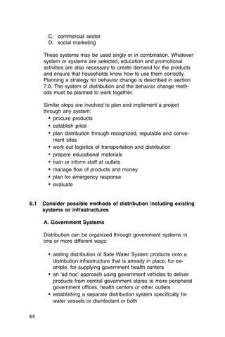 C. commercial sector
       D. social marketing

     These systems may be used singly or in combination. Whatever
     system or systems are selected, education and promotional
     activities are also necessary to create demand for the products
     and ensure that households know how to use them correctly.
     Planning a strategy for behavior change is described in section
     7.0. The system of distribution and the behavior change meth-
     ods must be planned to work together.

     Similar steps are involved to plan and implement a project
     through any system:
       •	 procure products
       •	 establish price
       •	 plan distribution through recognized, reputable and conve­
          nient sites
       •	 work out logistics of transportation and distribution
       •	 prepare educational materials
       •	 train or inform staff at outlets
       •	 manage flow of products and money
       •	 plan for emergency response
       •	 evaluate


6.1	 Consider possible methods of distribution including existing
     systems or infrastructures

     A. Government Systems

     Distribution can be organized through government systems in
     one or more different ways:

       •	 adding distribution of Safe Water System products onto a
          distribution infrastructure that is already in place, for ex­
          ample, for supplying government health centers
       •	 an ‘ad hoc’ approach using government vehicles to deliver
          products from central government stores to more peripheral
          government offices, health centers or other outlets
       •	 establishing a separate distribution system specifically for
          water vessels or disinfectant or both

44
 