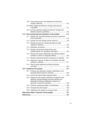 10.9	 Train persons who will implement the behavior

              change methods ........................................................ 110

        10.10 Plan additional behavior change interventions,

              if possible ................................................................... 111

        10.11 List the activities related to behavior change and

              desired outputs (quantities) ....................................... 112

11.0	 Plan monitoring and evaluation of the project ............... 113

        11.1	 Identify the activities/indicators/outcome measures

              to be monitored .......................................................... 115

        11.2	 Decide how the findings will be acted on ................... 116

        11.3	 Identify sources for monitoring data and data

              collection methods ..................................................... 116

        11.4	 Schedule monitoring ................................................. 120

        11.5	 Design and pre-test simple forms and

              questionnaires for recording information .................. 120

        11.6	 Review the project objectives and relevant project

              activities in terms of expected effects ...................... 120

        11.7	 Identify indicators/outcome measures to evaluate ... 121

        11.8	 Determine sources of data for evaluation and data

              collection methods .................................................... 121

        11.9	 Plan for data gathering including schedule

              and staff .................................................................... 125

12.0	 Implement the project ...................................................... 127

        12.1	 Produce and distribute vessels, disinfectant, and

              educational/promotional materials ............................ 128

        12.2 	Launch the pilot project (special event) .................... 129

        12.3	 Supervise and support activities to implement the

              behavior change strategy and sell vessels and

              disinfectant through distribution systems as

              planned; monitor the activities .................................. 130

        12.4	 Continue supplying bottles of disinfectant ................ 133

        12.5	 Evaluate the pilot project .......................................... 133

        12.6 Implement the project on a larger scale ................... 133

Alternative Water Treatment Technologies ............................. 137

References .................................................................................. 144





                                                                                                     vii
 