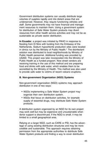 Government distribution systems can usually distribute large
volumes of supplies rapidly and into distant areas that are
underserved. However, they require functioning vehicles and
staff. Some governments may not have financial and manage­
ment resources to maintain them. Using a government system
for distribution of Safe Water System products may divert
resources from other health service activities and may not be as
sustainable as private sector distribution.

In Ecuador, a project was initiated by PAHO in response to
flooding from El Nino with funding from the Embassy of the
Netherlands. Sodium hypochlorite production sites were located
in clinics run by the Ministry of Public Health.5 The disinfectant
solution was distributed to local neighborhoods by Ministry of
Public Health personnel. Additional funding was provided by
USAID. This project was later incorporated into the Ministry of
Public Health as a funded program. Now street vendors are
receiving training in the use of this method and are preparing
food and drinks with safe water, which enables them to be
accredited by the Ministry of Health. This method was also used
to provide safe water to victims of recent volcano eruptions.

B. Non-government Organization (NGO) Systems

Non-government organization (NGO) systems may approach
distribution in one of two ways:

  •	 NGOs implementing a Safe Water System project may

    organize their own distribution system.

  •	 NGOs that focus on distribution activities, for example
    supply of essential drugs, may distribute Safe Water System
    products.

A distribution system organized by an NGO for its own project
may work well but may be expensive and unsustainable when
donor support is discontinued. If the NGO is small, it may be
limited to a small geographical area.

Relying on a larger NGO, such as CARE or PSI, has the advan­
tage of using existing distribution structures and may be more
credible and sustainable. This approach requires obtaining
permission from the appropriate authorities to distribute Safe
Water System products and finding a way to cover distribution

                                                                45
 