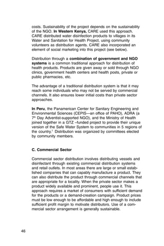 costs. Sustainability of the project depends on the sustainability
     of the NGO. In Western Kenya, CARE used this approach.
     CARE distributed water disinfection products to villages in its
     Water and Sanitation for Health Project, using community
     volunteers as distribution agents. CARE also incorporated an
     element of social marketing into this project (see below).

     Distribution through a combination of government and NGO
     systems is a common traditional approach for distribution of
     health products. Products are given away or sold through NGO
     clinics, government health centers and health posts, private or
     public pharmacies, etc.

     The advantage of a traditional distribution system is that it may
     reach some individuals who may not be served by commercial
     channels. It also ensures lower initial costs than private sector
     approaches.

     In Peru, the Panamerican Center for Sanitary Engineering and
     Environmental Sciences (CEPIS—an office of PAHO), ADRA (a
     7th Day Adventist-supported NGO), and the Ministry of Health
     joined together in a GTZ –funded project to provide their unique
     version of the Safe Water System to communities in 5 regions of
     the country.7 Distribution was organized by committees elected
     by community members.


     C. Commercial Sector

     Commercial sector distribution involves distributing vessels and
     disinfectant through existing commercial distribution systems
     and retail outlets. In most areas there are large or small estab­
     lished companies that can capably manufacture a product. They
     can also distribute the product through commercial channels that
     are appropriate for a locality. When the private sector makes a
     product widely available and prominent, people use it. This
     approach requires a market of consumers with sufficient demand
     for the products or a demand-creation campaign. Product prices
     must be low enough to be affordable and high enough to include
     sufficient profit margin to motivate distributors. Use of a com­
     mercial sector arrangement is generally sustainable.




46
 