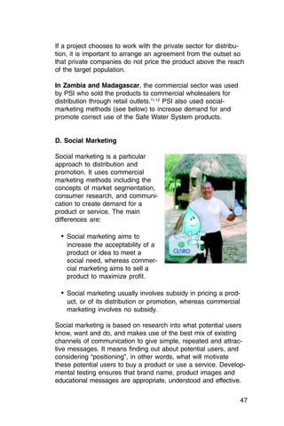 If a project chooses to work with the private sector for distribu­
tion, it is important to arrange an agreement from the outset so
that private companies do not price the product above the reach
of the target population.

In Zambia and Madagascar, the commercial sector was used
by PSI who sold the products to commercial wholesalers for
distribution through retail outlets.11,12 PSI also used social-
marketing methods (see below) to increase demand for and
promote correct use of the Safe Water System products.


D. Social Marketing

Social marketing is a particular
approach to distribution and
promotion. It uses commercial
marketing methods including the
concepts of market segmentation,
consumer research, and communi­
cation to create demand for a
product or service. The main
differences are:

  •	 Social marketing aims to

    increase the acceptability of a

    product or idea to meet a

    social need, whereas commer­

    cial marketing aims to sell a

    product to maximize profit.


  •	 Social marketing usually involves subsidy in pricing a prod­
    uct, or of its distribution or promotion, whereas commercial
    marketing involves no subsidy.

Social marketing is based on research into what potential users
know, want and do, and makes use of the best mix of existing
channels of communication to give simple, repeated and attrac­
tive messages. It means finding out about potential users, and
considering “positioning”, in other words, what will motivate
these potential users to buy a product or use a service. Develop­
mental testing ensures that brand name, product images and
educational messages are appropriate, understood and effective.


                                                                    47
 