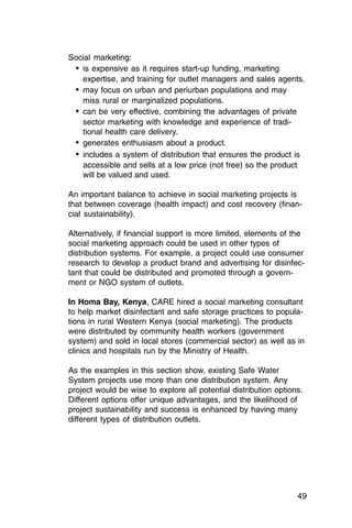 Social marketing:
 •	 is expensive as it requires start-up funding, marketing
    expertise, and training for outlet managers and sales agents.
 •	 may focus on urban and periurban populations and may

    miss rural or marginalized populations.

 •	 can be very effective, combining the advantages of private
    sector marketing with knowledge and experience of tradi­
    tional health care delivery.
 •	 generates enthusiasm about a product.
 •	 includes a system of distribution that ensures the product is
    accessible and sells at a low price (not free) so the product
    will be valued and used.

An important balance to achieve in social marketing projects is
that between coverage (health impact) and cost recovery (finan­
cial sustainability).

Alternatively, if financial support is more limited, elements of the
social marketing approach could be used in other types of
distribution systems. For example, a project could use consumer
research to develop a product brand and advertising for disinfec­
tant that could be distributed and promoted through a govern­
ment or NGO system of outlets.

In Homa Bay, Kenya, CARE hired a social marketing consultant
to help market disinfectant and safe storage practices to popula­
tions in rural Western Kenya (social marketing). The products
were distributed by community health workers (government
system) and sold in local stores (commercial sector) as well as in
clinics and hospitals run by the Ministry of Health.

As the examples in this section show, existing Safe Water
System projects use more than one distribution system. Any
project would be wise to explore all potential distribution options.
Different options offer unique advantages, and the likelihood of
project sustainability and success is enhanced by having many
different types of distribution outlets.




                                                                  49
 
