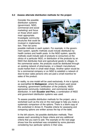 6.2   Assess alternate distribution methods for the project

      Consider the possible
      distribution systems
      (government, NGO,
      commercial and social
      marketing) and focus
      on those which seem
      most appropriate.
      Investigate community
      structures that could be
      involved in implementa­
      tion. Then list some
      possible methods in each system. For example, in the govern­
      ment system, specific methods could include distribution by
      health centers and health posts. In the NGO system, specific
      methods could include sale of products to consumers at the
      clinics of a particular NGO, or distribution of the products by an
      NGO that distributes food and agricultural goods to villages. In
      the commercial sector, the products could be distributed through
      an existing network of pharmacies, or a bleach manufacturer
      could market them in small retail shops. Another option would be
      for a commercial company or an NGO to establish a network of
      door-to-door sales persons who are paid a small incentive for
      sales of the product.

      In reality, no one model will be used exclusively. A mix is typical,
      as exemplified in Madagascar, where the project used social
      marketing, government certification of the products, NGO-
      sponsored community mobilization, and commercial sector
      distribution. In both Ecuador and Peru, a combination of NGO
      and government distribution systems was used.

      To assess possible distribution methods for the project, use a
      worksheet such as the one on the next page to help you make a
      systematic comparison of the options. There is a blank copy of
      this worksheet in Annex D. Possible criteria for assessing and
      comparing options are written across the top of the table.

      In the left column, list possible distribution methods. Then
      assess each according to these criteria and any additional
      criteria that you want to add. The example on the next page
      shows how the worksheet was completed by some planners
      considering four particular options in their area.

50
 