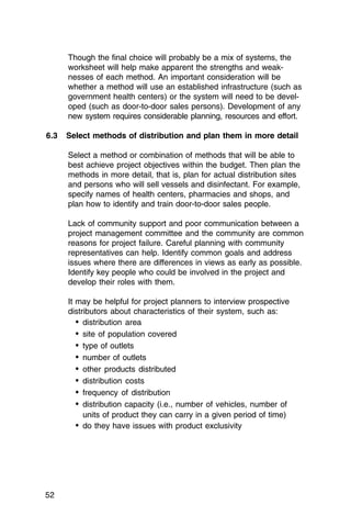 Though the final choice will probably be a mix of systems, the
      worksheet will help make apparent the strengths and weak­
      nesses of each method. An important consideration will be
      whether a method will use an established infrastructure (such as
      government health centers) or the system will need to be devel­
      oped (such as door-to-door sales persons). Development of any
      new system requires considerable planning, resources and effort.

6.3   Select methods of distribution and plan them in more detail

      Select a method or combination of methods that will be able to
      best achieve project objectives within the budget. Then plan the
      methods in more detail, that is, plan for actual distribution sites
      and persons who will sell vessels and disinfectant. For example,
      specify names of health centers, pharmacies and shops, and
      plan how to identify and train door-to-door sales people.

      Lack of community support and poor communication between a
      project management committee and the community are common
      reasons for project failure. Careful planning with community
      representatives can help. Identify common goals and address
      issues where there are differences in views as early as possible.
      Identify key people who could be involved in the project and
      develop their roles with them.

      It may be helpful for project planners to interview prospective
      distributors about characteristics of their system, such as:
         •	 distribution area
         •	 site of population covered
         •	 type of outlets
         • number of outlets

         • other products distributed

         •	 distribution costs
         •	 frequency of distribution
         •	 distribution capacity (i.e., number of vehicles, number of
            units of product they can carry in a given period of time)
         •	 do they have issues with product exclusivity




52
 