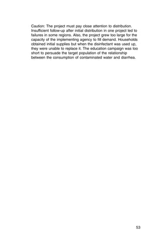 Caution: The project must pay close attention to distribution.
Insufficient follow-up after initial distribution in one project led to
failures in some regions. Also, the project grew too large for the
capacity of the implementing agency to fill demand. Households
obtained initial supplies but when the disinfectant was used up,
they were unable to replace it. The education campaign was too
short to persuade the target population of the relationship
between the consumption of contaminated water and diarrhea.




                                                                     53
 