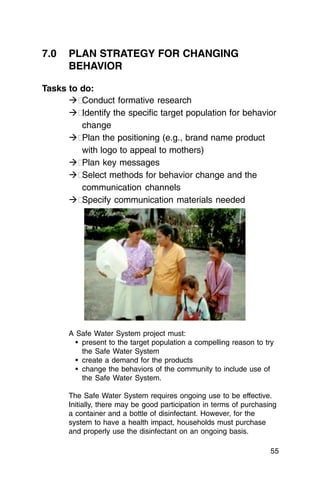 7.0	 PLAN STRATEGY FOR CHANGING
     BEHAVIOR

Tasks to do:
      �� Conduct formative research
      �� Identify the specific target population for behavior
         change
      �� Plan the positioning (e.g., brand name product
         with logo to appeal to mothers)
      �� Plan key messages
      �� Select methods for behavior change and the
         communication channels
      �� Specify communication materials needed




      A Safe Water System project must:
        •	 present to the target population a compelling reason to try
           the Safe Water System
        •	 create a demand for the products
        •	 change the behaviors of the community to include use of
           the Safe Water System.

      The Safe Water System requires ongoing use to be effective.
      Initially, there may be good participation in terms of purchasing
      a container and a bottle of disinfectant. However, for the
      system to have a health impact, households must purchase
      and properly use the disinfectant on an ongoing basis.

                                                                     55
 