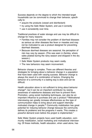 Success depends on the degree to which the intended target
     households can be convinced to change their behavior, specifi­
     cally to:
       •	 acquire the products (vessel and disinfectant)
       •	 try using the Safe Water System, and use it correctly
       •	 use it consistently over time.

     Traditional practices of water storage and use may be difficult to
     change for many reasons:
       •	 Families may not consider the problem of diarrheal diseases
          as serious as other diseases like fever or measles and may
          not be motivated to use a product designed for preventing
          diarrheal diseases.
       •	 Because diarrheal diseases are seasonal, the perception of
          risk may vary by season. (This was seen in Zambia, where
          sales peaked during the rainy season and dropped in the dry
          season.)
       •	 Safe Water System products may seem costly.
       •	 The new behaviors may seem inconvenient.

     Behavior change is complex. There are different theories and
     strategies for bringing about a behavior change in a population
     that have been used with varying success. Behavior change is
     always the result of a combination of factors. Changing the
     behavior of a community in a lasting way is slow and can be
     difficult.

     Health education alone is not sufficient to bring about behavior
     change23, but it can be an important contributor by raising
     awareness of waterborne diseases and how to prevent them.
     Promotion, using social marketing techniques, can also be an
     important influence to purchase and use a product.24 Motivational
     interviewing can greatly increase effectiveness as this type of
     communication helps to bring about and support internally-
     motivated change in people.25 Community mobilization has great
     potential for inducing behavior change because the community
     defines its problems and the programs it wants. This creates a
     powerful demand even before the project is implemented.11

     Safe Water System projects have used health education, com­
     munity mobilization, social marketing and motivational interview­
     ing. Of these methods, health education, when used alone, has


56
 